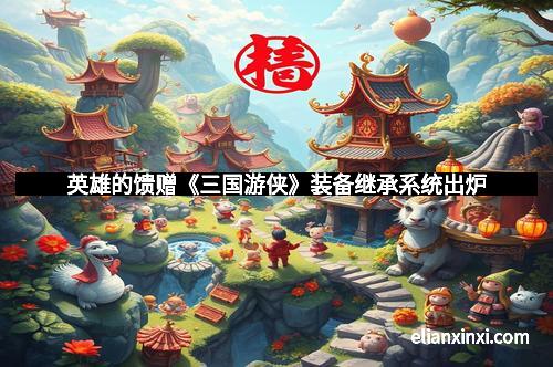 英雄的馈赠《三国游侠》装备继承系统出炉