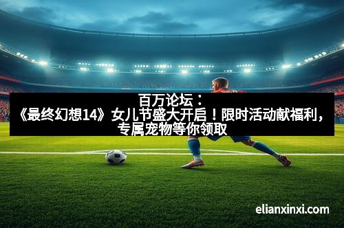 百万论坛：《最终幻想14》女儿节盛大开启！限时活动献福利，专属宠物等你领取